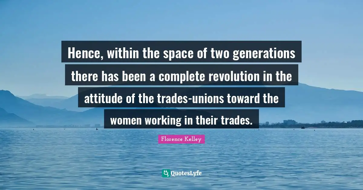 Hence, within the space of two generations there has been a complete revolution in the attitude of the trades-unions toward the women working in their trades.