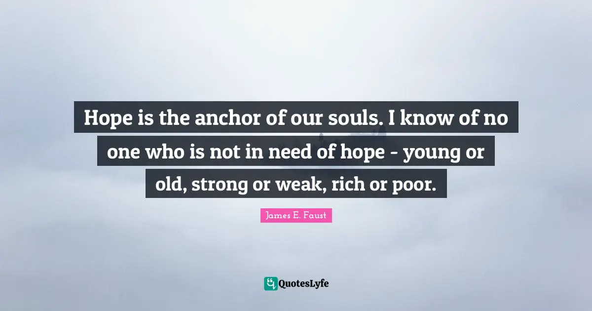 Hope is the anchor of our souls. I know of no one who is not in need of hope - young or old, strong or weak, rich or poor.