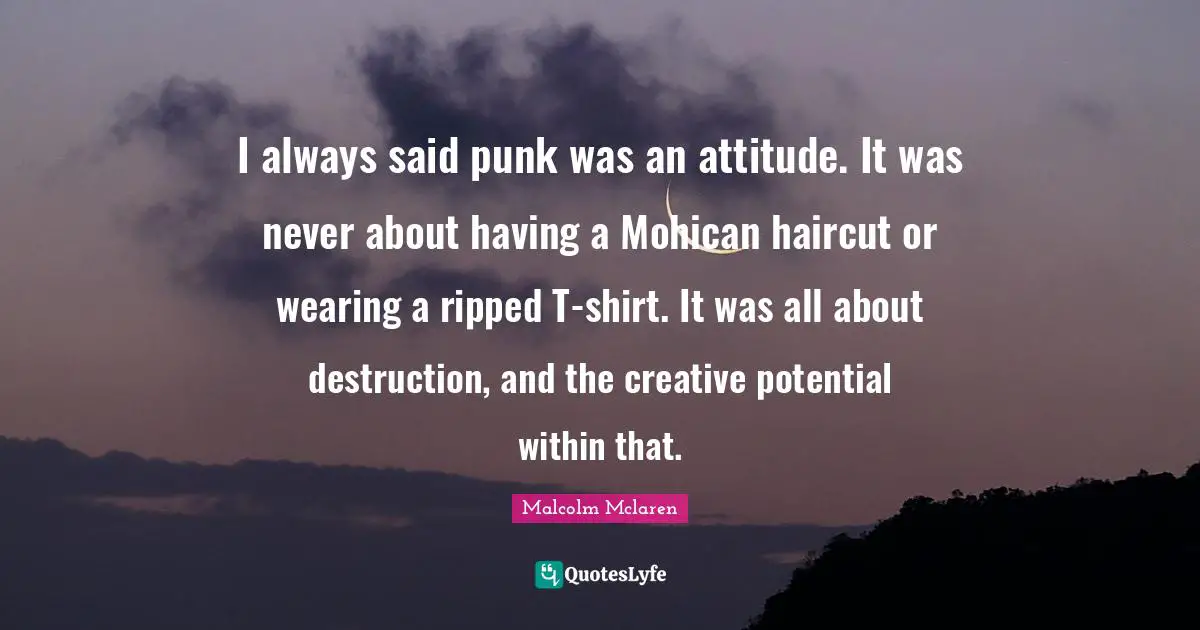 I always said punk was an attitude. It was never about having a Mohican haircut or wearing a ripped T-shirt. It was all about destruction, and the creative potential within that.