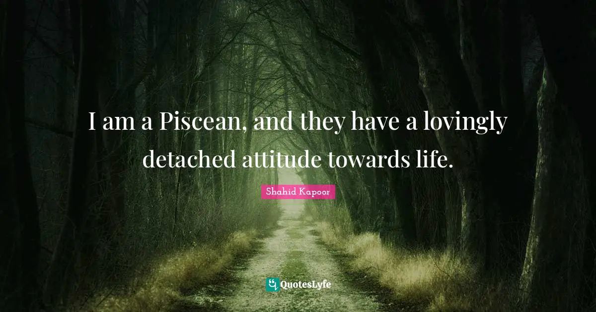 I am a Piscean, and they have a lovingly detached attitude towards life.