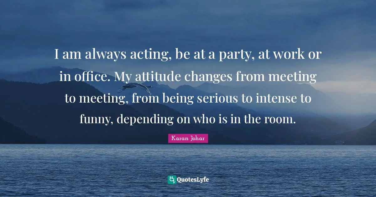 I am always acting, be at a party, at work or in office. My attitude changes from meeting to meeting, from being serious to intense to funny, depending on who is in the room.