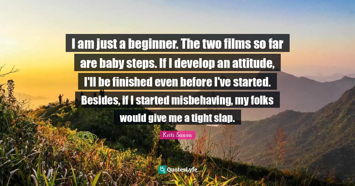 I am just a beginner. The two films so far are baby steps. If I develop an attitude, I'll be finished even before I've started. Besides, if I started misbehaving, my folks would give me a tight slap.