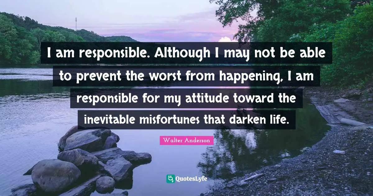 I am responsible. Although I may not be able to prevent the worst from happening, I am responsible for my attitude toward the inevitable misfortunes that darken life.
