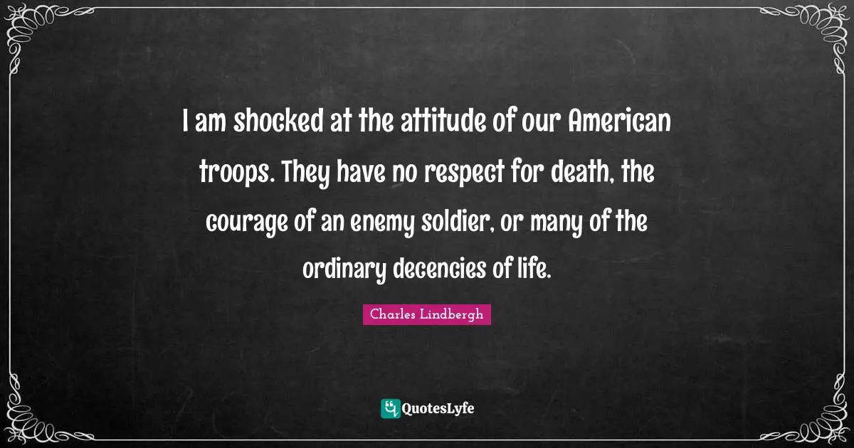 I am shocked at the attitude of our American troops. They have no respect for death, the courage of an enemy soldier, or many of the ordinary decencies of life.