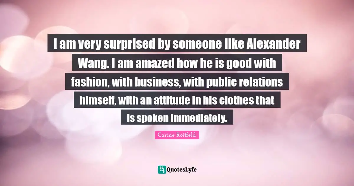 I am very surprised by someone like Alexander Wang. I am amazed how he is good with fashion, with business, with public relations himself, with an attitude in his clothes that is spoken immediately.