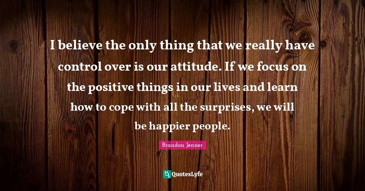 I believe the only thing that we really have control over is our attitude. If we focus on the positive things in our lives and learn how to cope with all the surprises, we will be happier people.