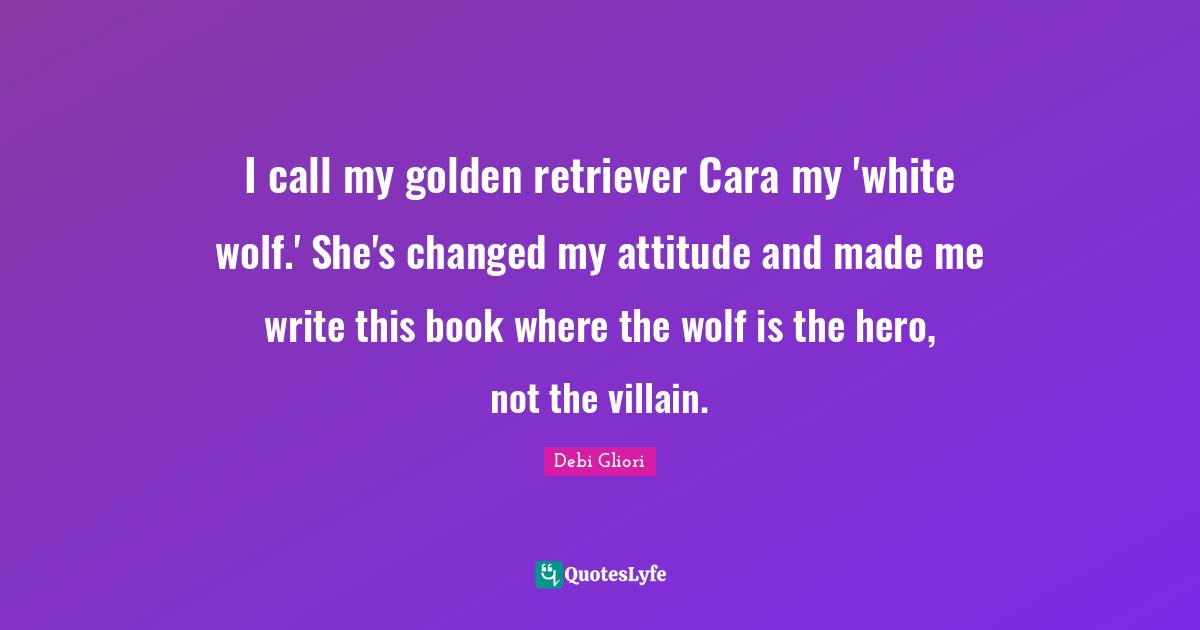 I call my golden retriever Cara my 'white wolf.' She's changed my attitude and made me write this book where the wolf is the hero, not the villain.