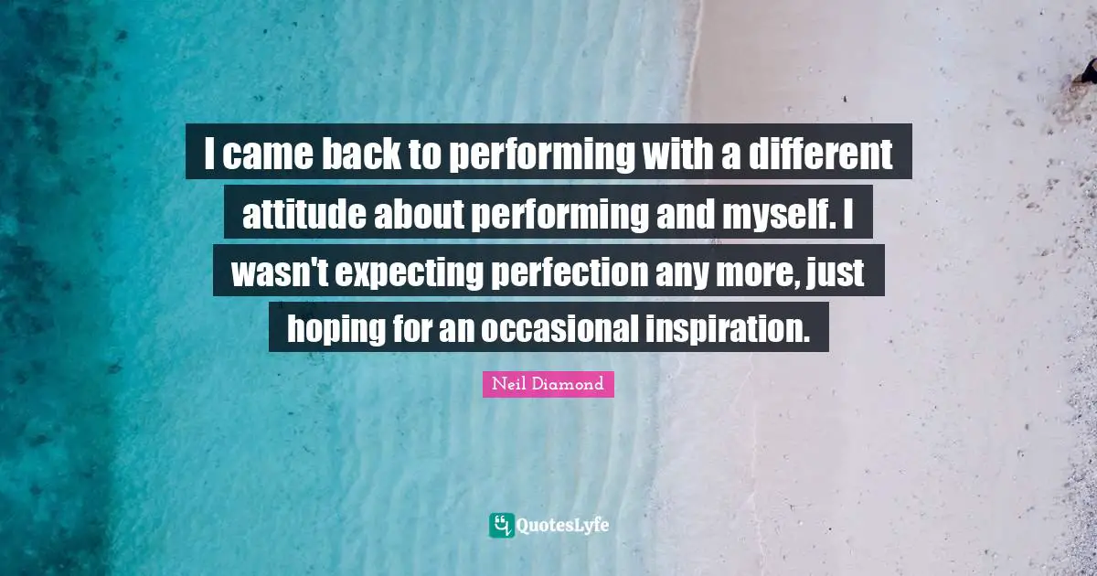 Neil Diamond Quotes: "I came back to performing with a different attitude about performing and myself. I wasn't expecting perfection any more, just hoping for an occasional inspiration."