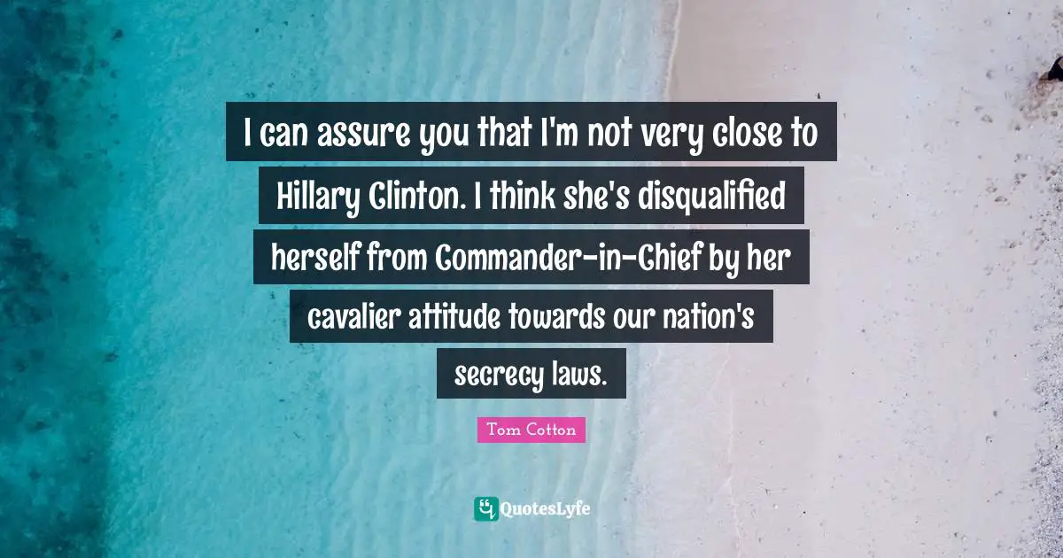 I can assure you that I'm not very close to Hillary Clinton. I think she's disqualified herself from Commander-in-Chief by her cavalier attitude towards our nation's secrecy laws.