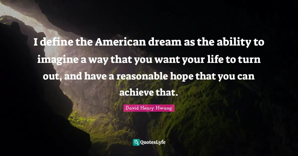 I define the American dream as the ability to imagine a way that you want your life to turn out, and have a reasonable hope that you can achieve that.