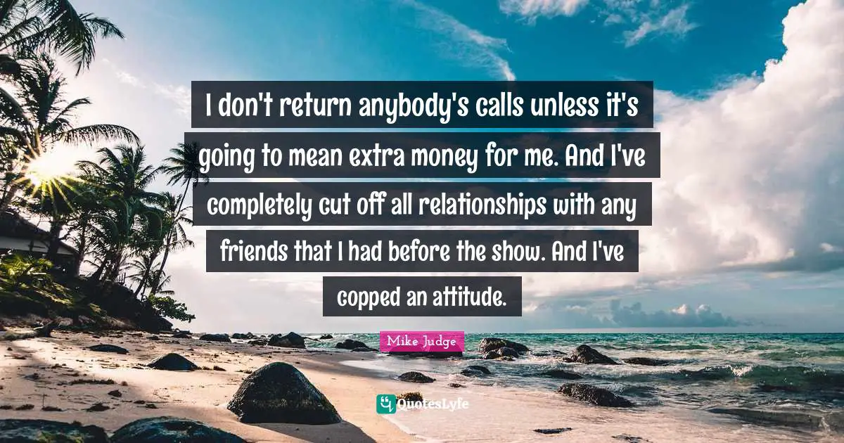I don't return anybody's calls unless it's going to mean extra money for me. And I've completely cut off all relationships with any friends that I had before the show. And I've copped an attitude.