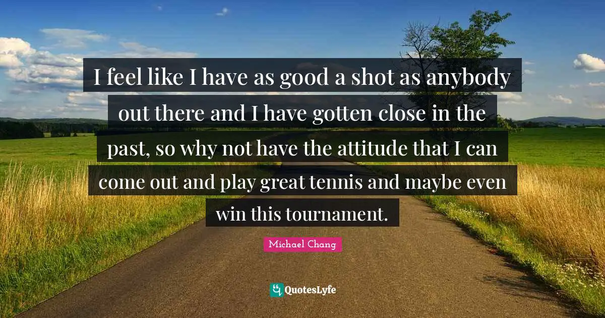 I feel like I have as good a shot as anybody out there and I have gotten close in the past, so why not have the attitude that I can come out and play great tennis and maybe even win this tournament.