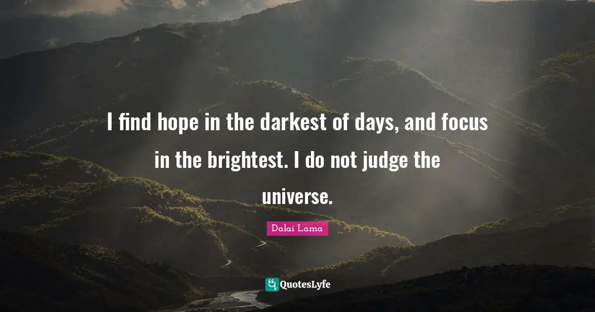 I find hope in the darkest of days, and focus in the brightest. I do not judge the universe.