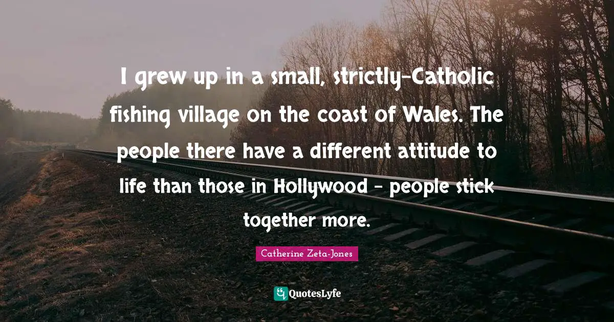 I grew up in a small, strictly-Catholic fishing village on the coast of Wales. The people there have a different attitude to life than those in Hollywood - people stick together more.