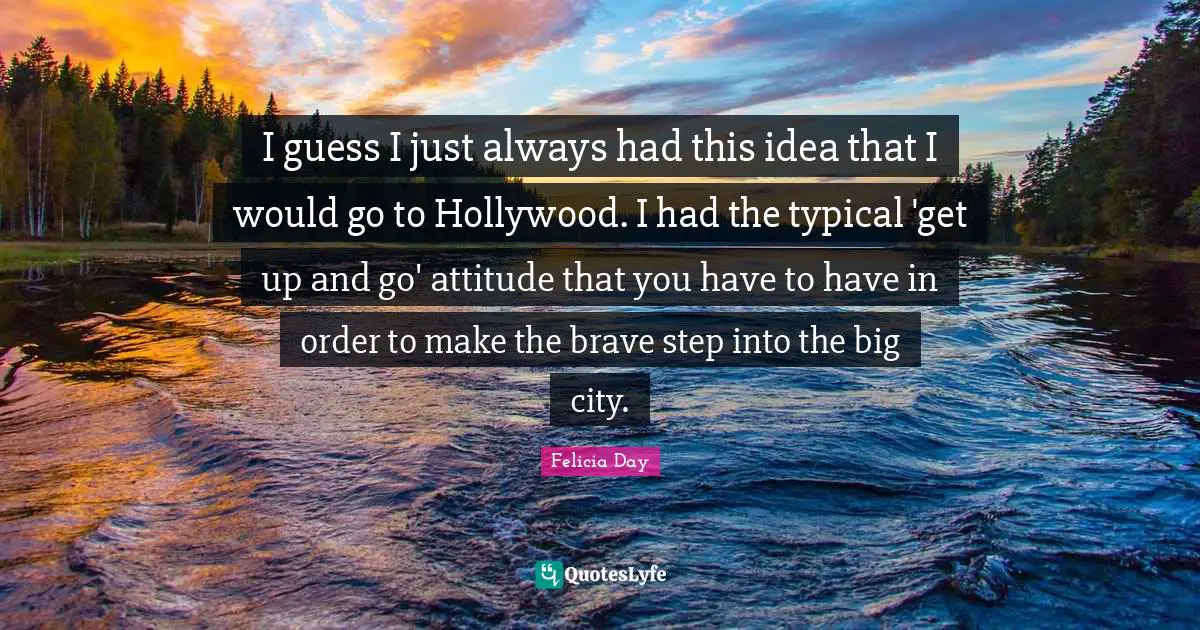 I guess I just always had this idea that I would go to Hollywood. I had the typical 'get up and go' attitude that you have to have in order to make the brave step into the big city.