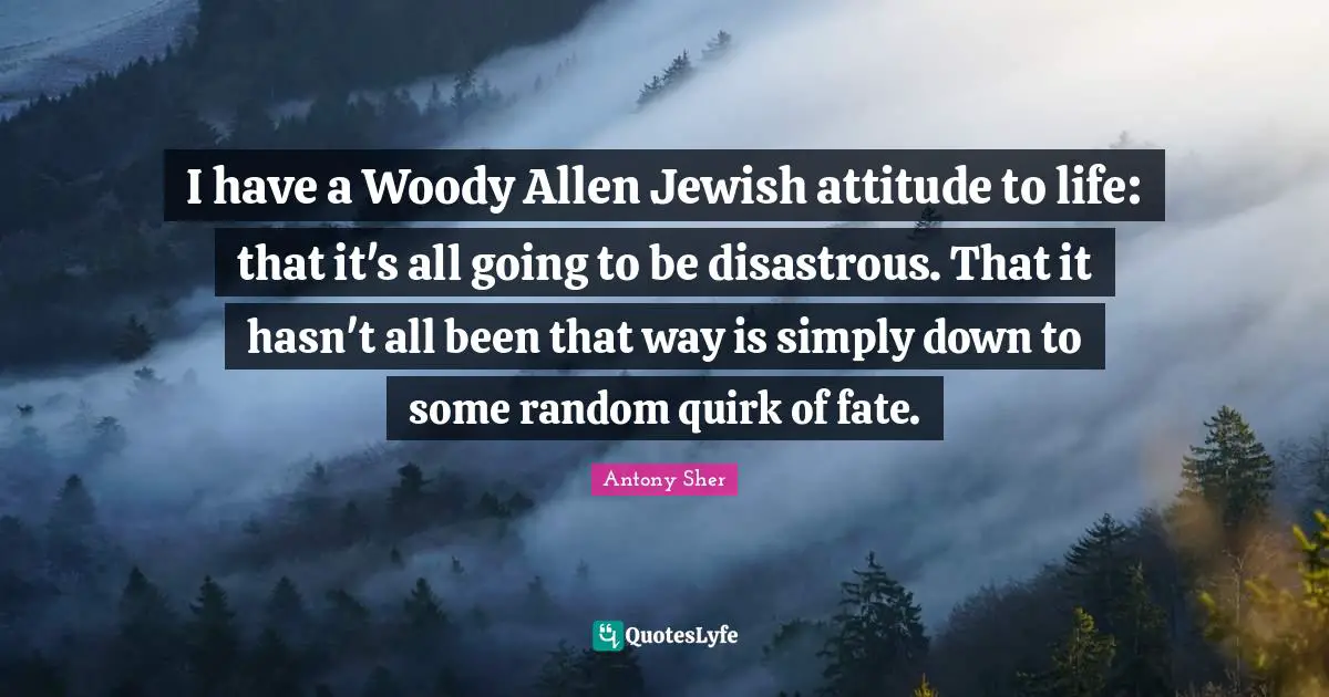 I have a Woody Allen Jewish attitude to life: that it's all going to be disastrous. That it hasn't all been that way is simply down to some random quirk of fate.
