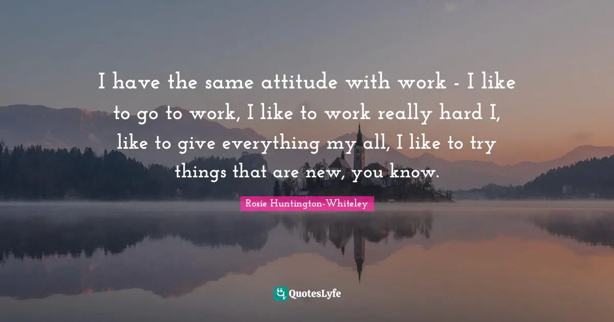I have the same attitude with work - I like to go to work, I like to work really hard I, like to give everything my all, I like to try things that are new, you know.