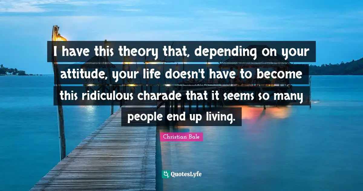 I have this theory that, depending on your attitude, your life doesn't have to become this ridiculous charade that it seems so many people end up living.