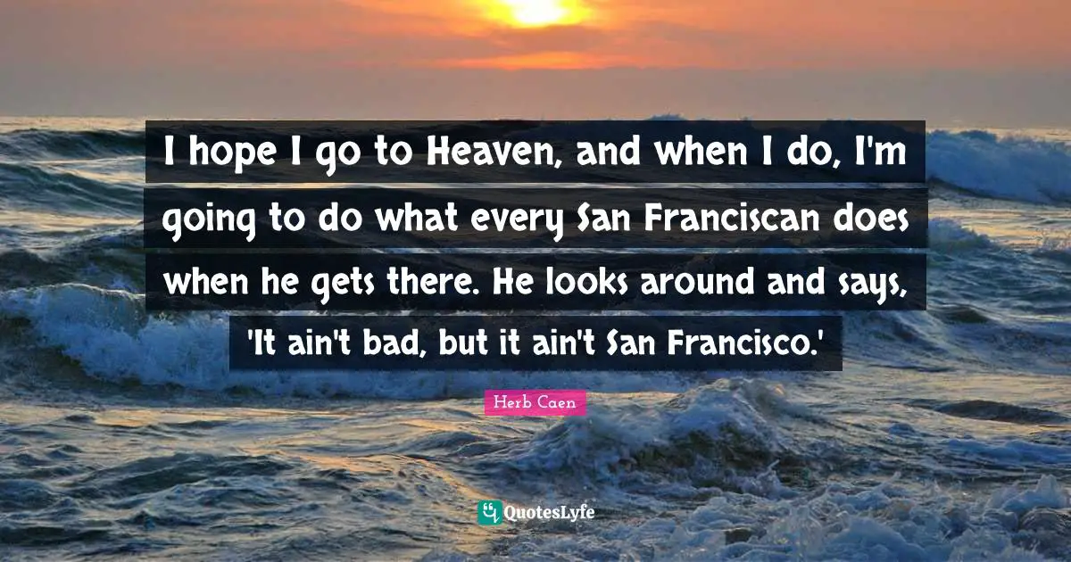 I hope I go to Heaven, and when I do, I'm going to do what every San Franciscan does when he gets there. He looks around and says, 'It ain't bad, but it ain't San Francisco.'