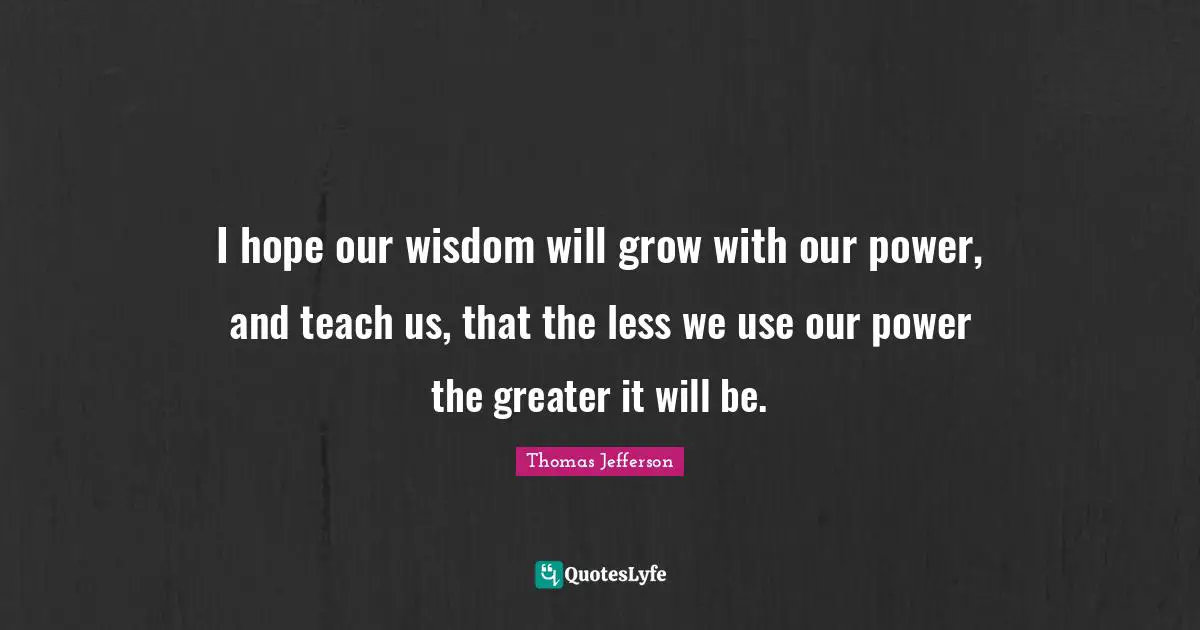 Thomas Jefferson Quotes: I hope our wisdom will grow with our power, and teach us, that the less we use our power the greater it will be.