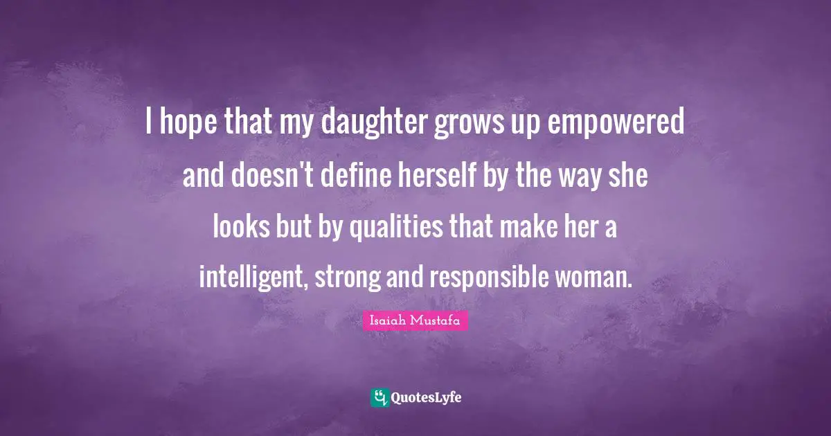 I hope that my daughter grows up empowered and doesn't define herself by the way she looks but by qualities that make her a intelligent, strong and responsible woman.