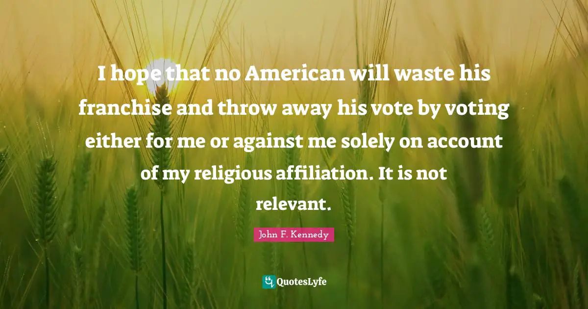 John F. Kennedy Quotes: I hope that no American will waste his franchise and throw away his vote by voting either for me or against me solely on account of my religious affiliation. It is not relevant.