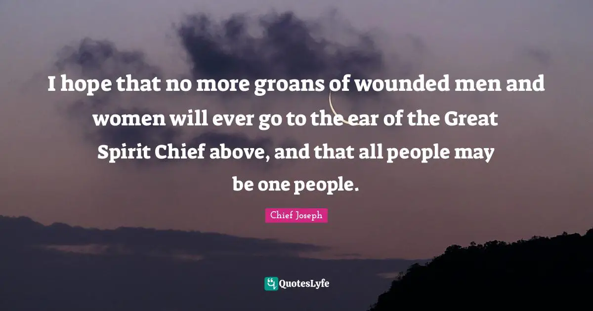 Chief Joseph Quotes: "I hope that no more groans of wounded men and women will ever go to the ear of the Great Spirit Chief above, and that all people may be one people."