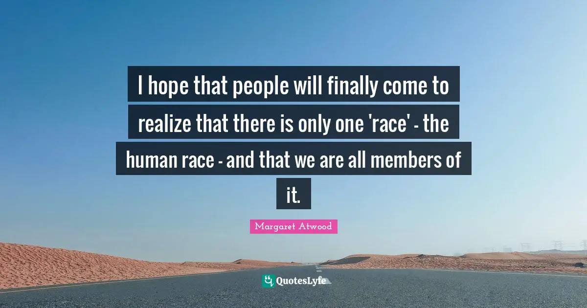 I hope that people will finally come to realize that there is only one 'race' - the human race - and that we are all members of it.
