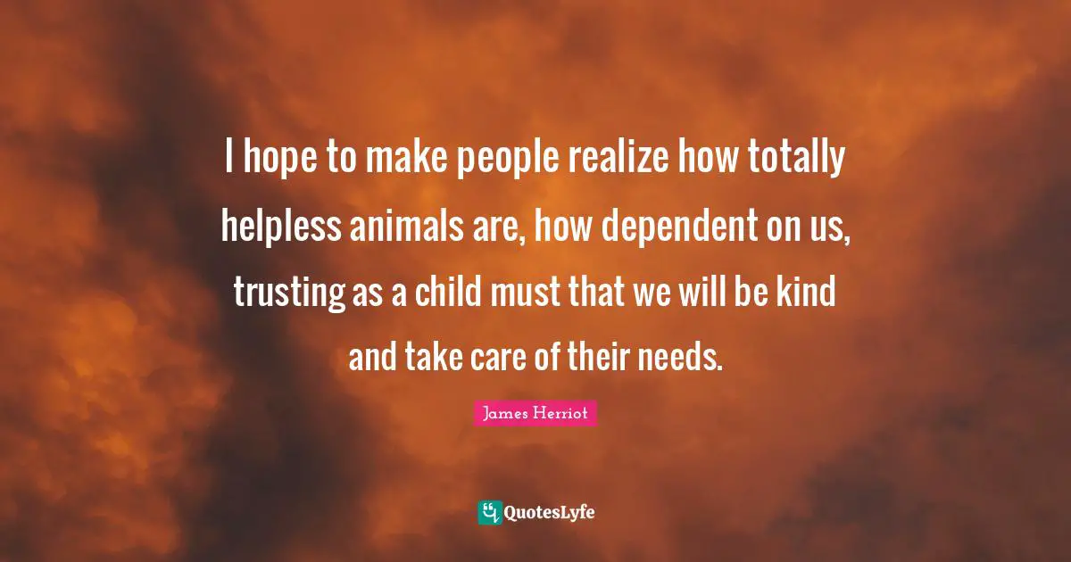 I hope to make people realize how totally helpless animals are, how dependent on us, trusting as a child must that we will be kind and take care of their needs.