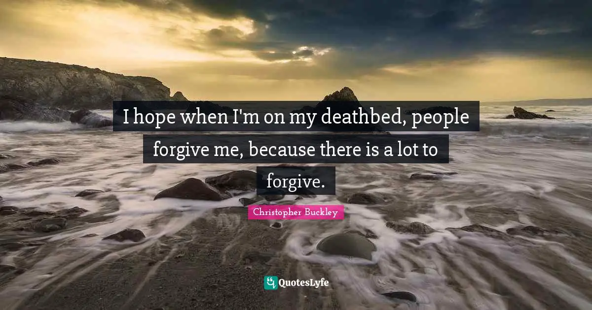 I hope when I'm on my deathbed, people forgive me, because there is a lot to forgive.