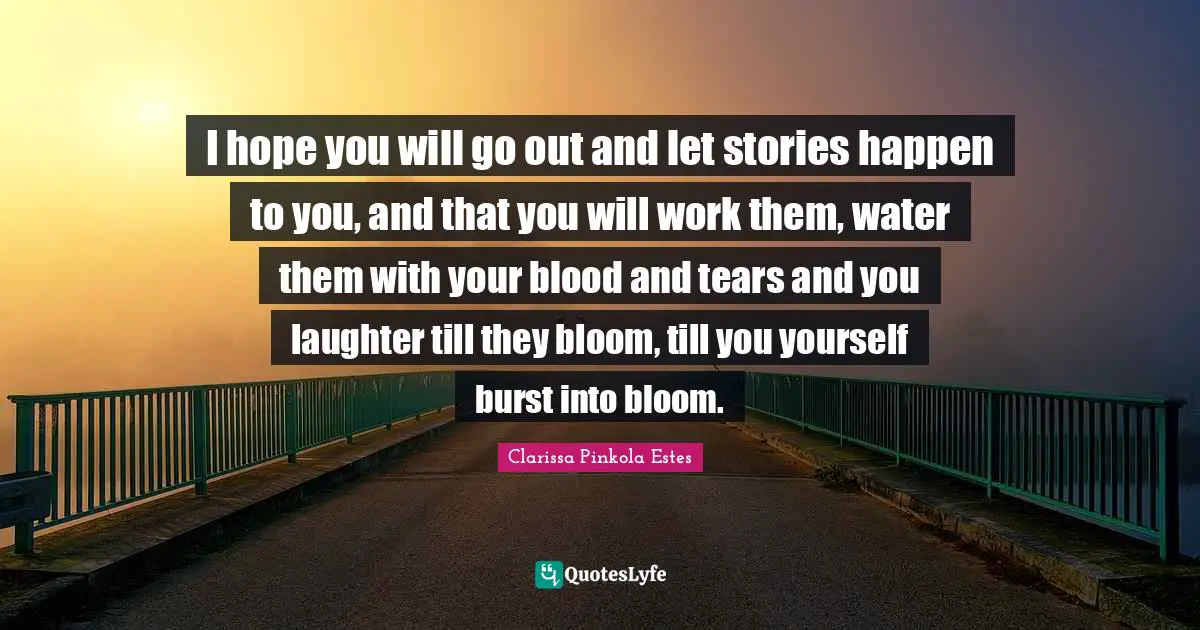 Clarissa Pinkola Estes Quotes: "I hope you will go out and let stories happen to you, and that you will work them, water them with your blood and tears and you laughter till they bloom, till you yourself burst into bloom."
