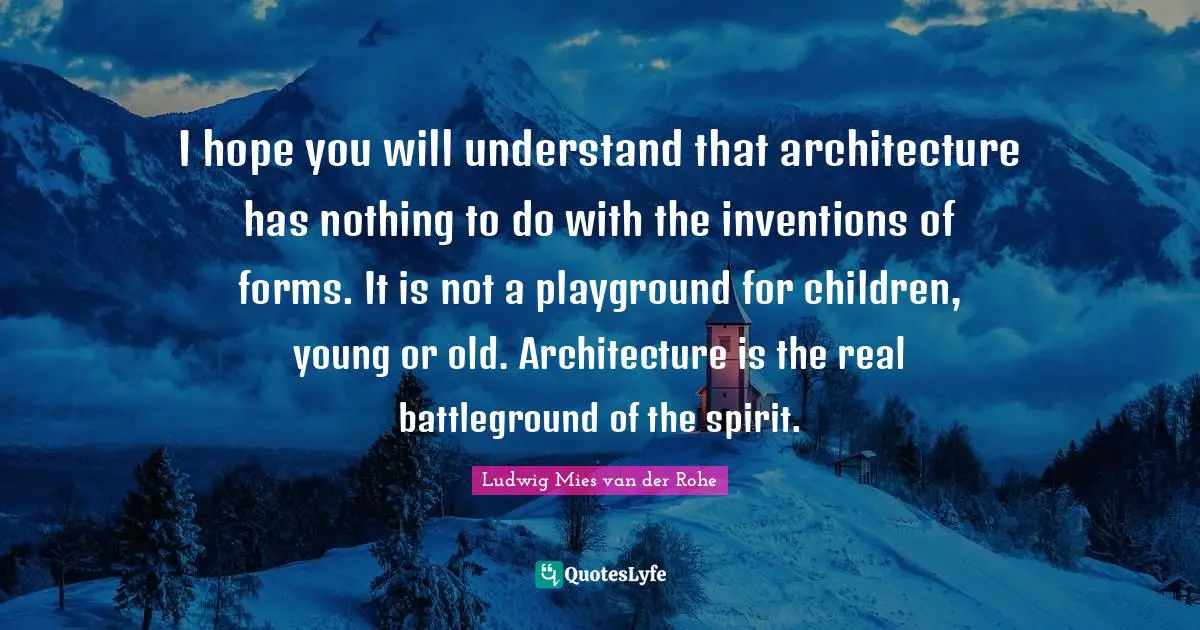 I hope you will understand that architecture has nothing to do with the inventions of forms. It is not a playground for children, young or old. Architecture is the real battleground of the spirit.