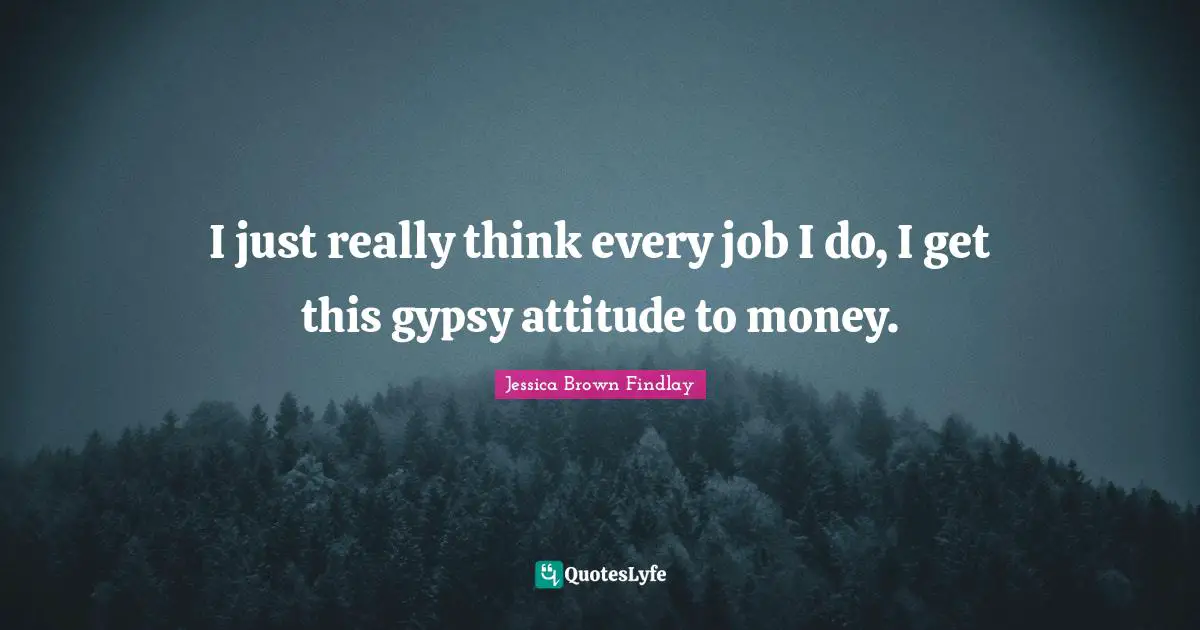 I just really think every job I do, I get this gypsy attitude to money.