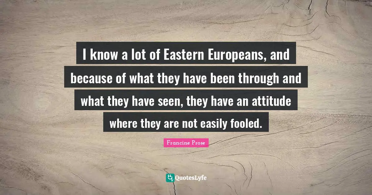 I know a lot of Eastern Europeans, and because of what they have been through and what they have seen, they have an attitude where they are not easily fooled.