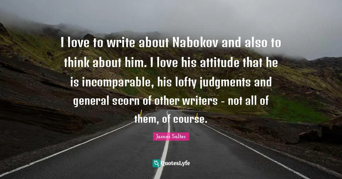 I love to write about Nabokov and also to think about him. I love his attitude that he is incomparable, his lofty judgments and general scorn of other writers - not all of them, of course.