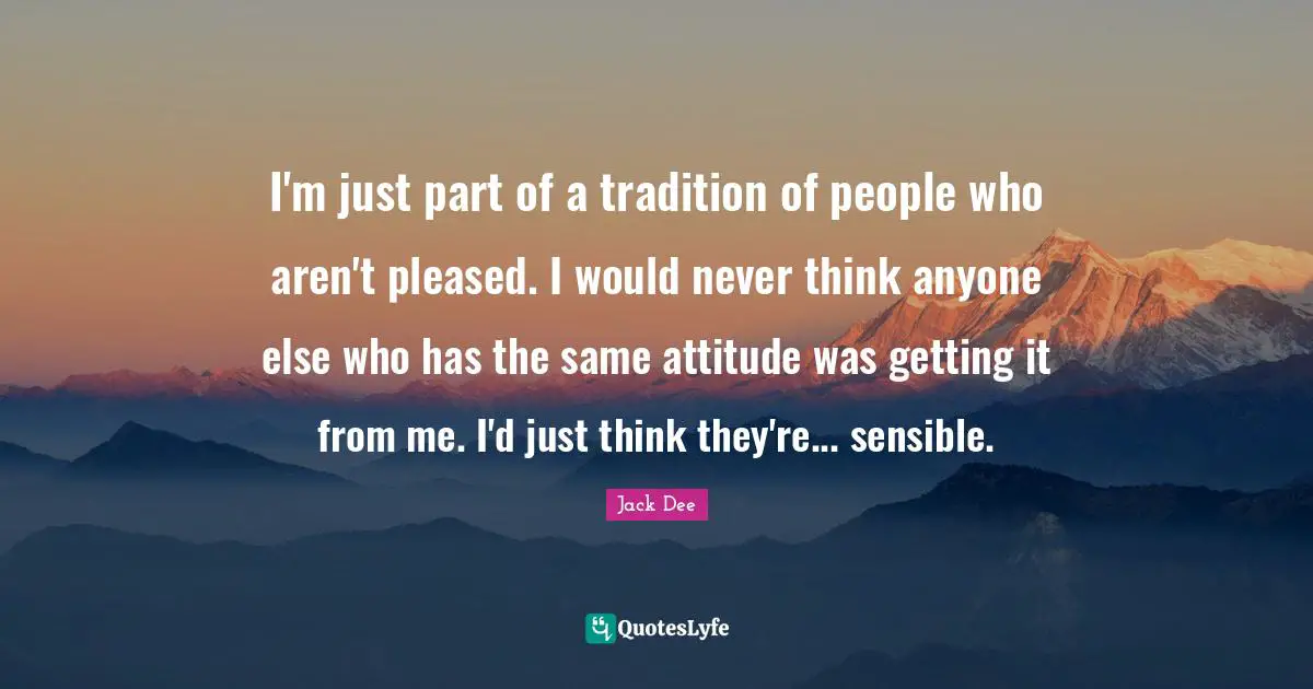 I'm just part of a tradition of people who aren't pleased. I would never think anyone else who has the same attitude was getting it from me. I'd just think they're... sensible.