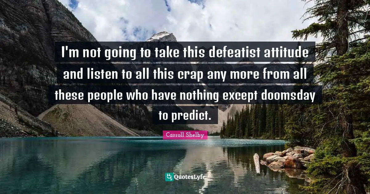 Carroll Shelby Quotes: "I'm not going to take this defeatist attitude and listen to all this crap any more from all these people who have nothing except doomsday to predict."