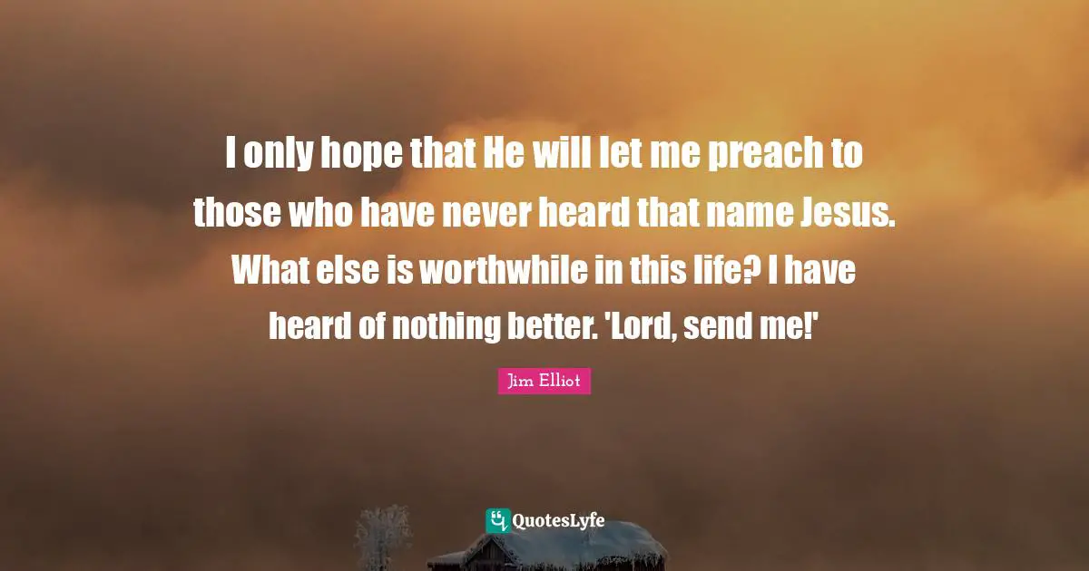 I only hope that He will let me preach to those who have never heard that name Jesus. What else is worthwhile in this life? I have heard of nothing better. 'Lord, send me!'
