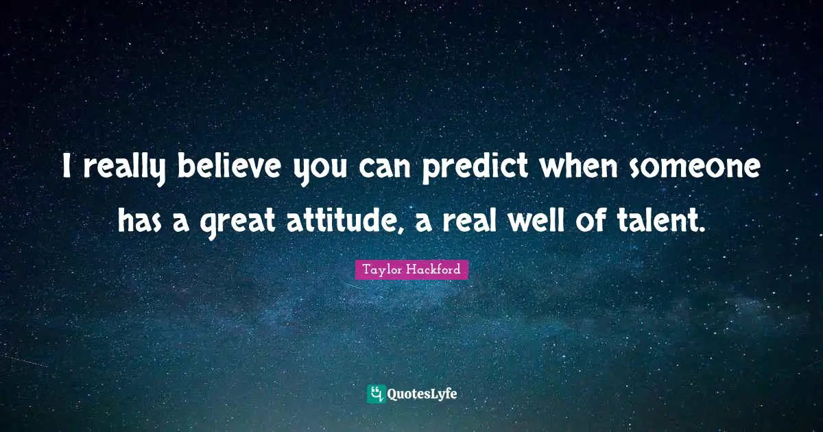 I really believe you can predict when someone has a great attitude, a real well of talent.