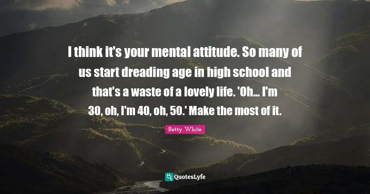 I think it's your mental attitude. So many of us start dreading age in high school and that's a waste of a lovely life. 'Oh... I'm 30, oh, I'm 40, oh, 50.' Make the most of it.