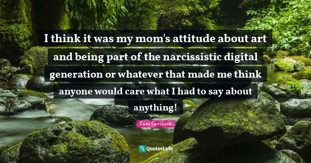 I think it was my mom's attitude about art and being part of the narcissistic digital generation or whatever that made me think anyone would care what I had to say about anything!
