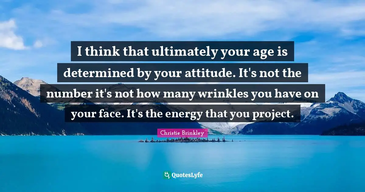 I think that ultimately your age is determined by your attitude. It's not the number it's not how many wrinkles you have on your face. It's the energy that you project.