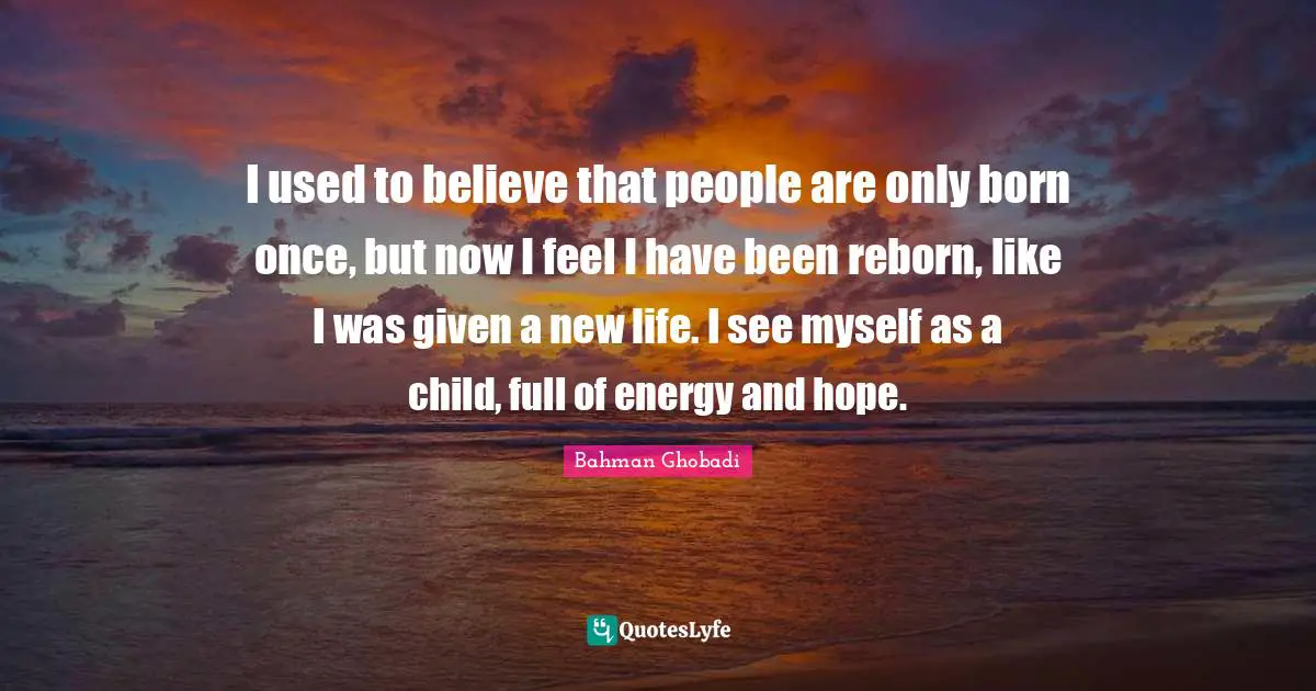 I used to believe that people are only born once, but now I feel I have been reborn, like I was given a new life. I see myself as a child, full of energy and hope.