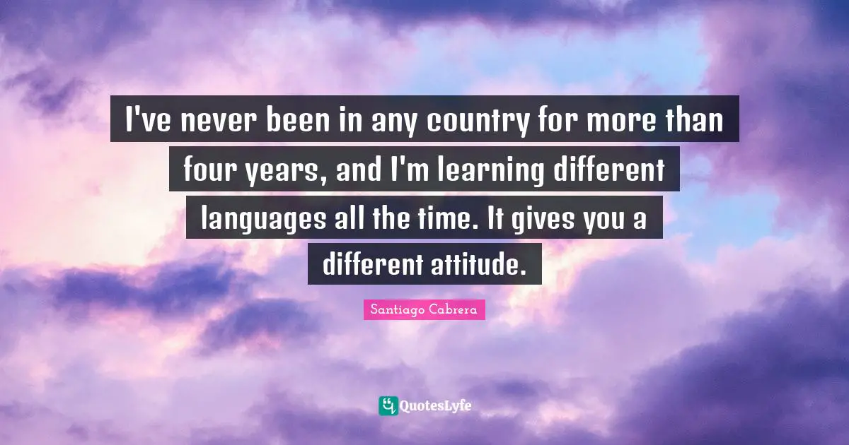 I've never been in any country for more than four years, and I'm learning different languages all the time. It gives you a different attitude.