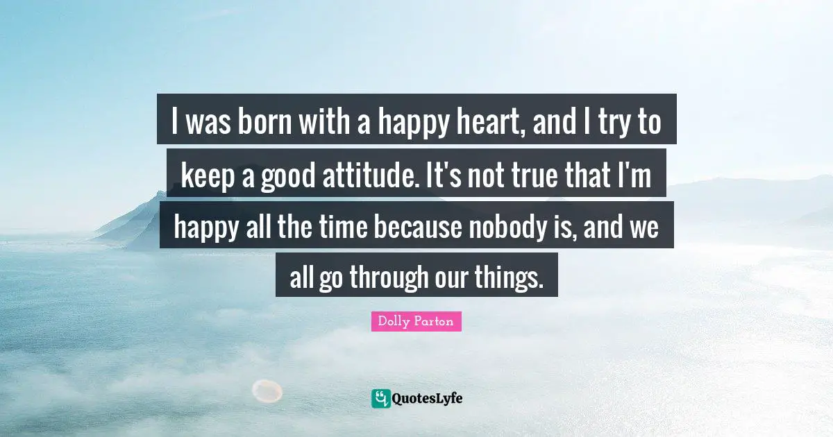 I was born with a happy heart, and I try to keep a good attitude. It's not true that I'm happy all the time because nobody is, and we all go through our things.