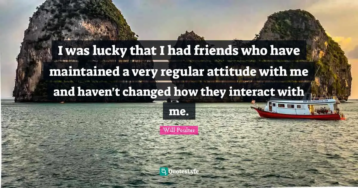I was lucky that I had friends who have maintained a very regular attitude with me and haven't changed how they interact with me.