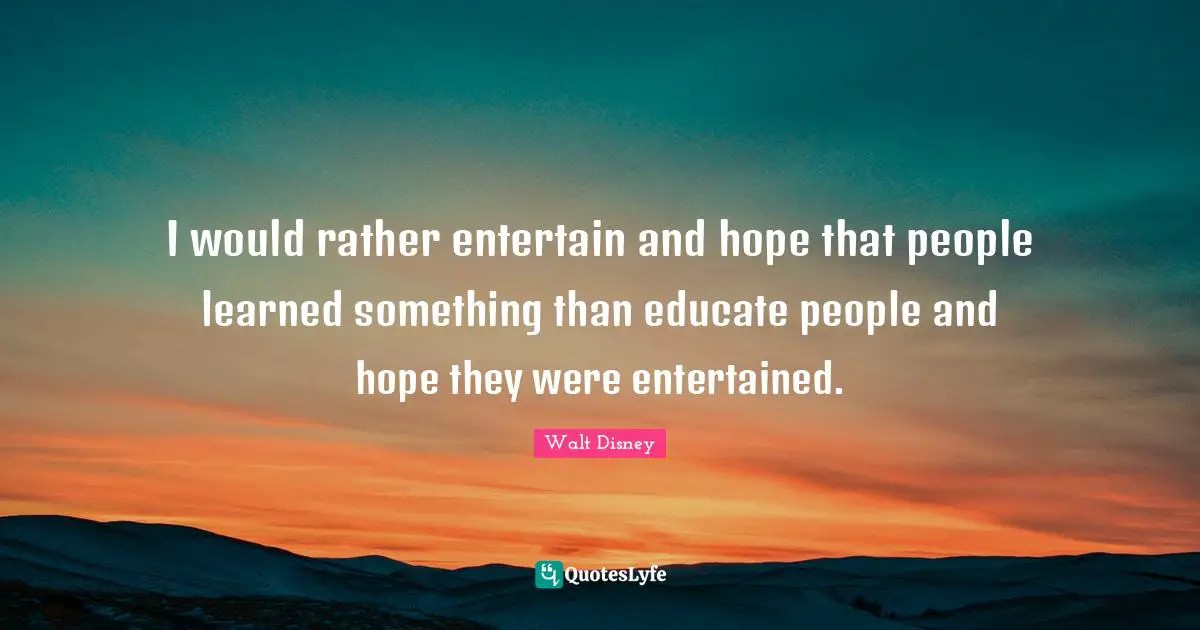 I would rather entertain and hope that people learned something than educate people and hope they were entertained.