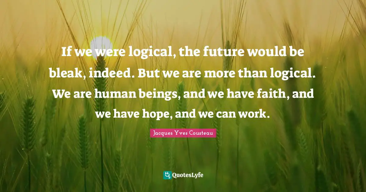 If we were logical, the future would be bleak, indeed. But we are more than logical. We are human beings, and we have faith, and we have hope, and we can work.