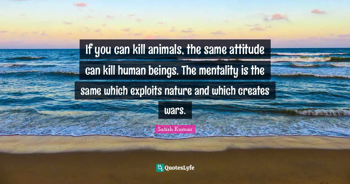 If you can kill animals, the same attitude can kill human beings. The mentality is the same which exploits nature and which creates wars.