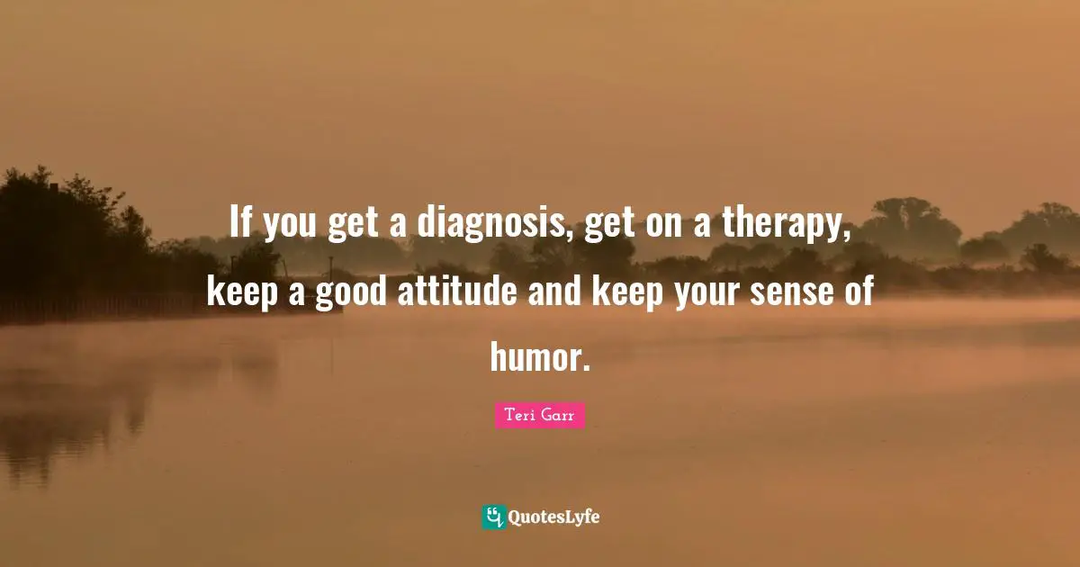If you get a diagnosis, get on a therapy, keep a good attitude and keep your sense of humor.